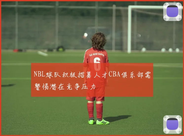 NBL球队积极招募人才CBA俱乐部需警惕潜在竞争压力