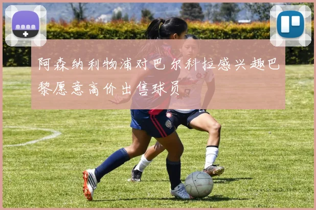 阿森纳利物浦对巴尔科拉感兴趣巴黎愿意高价出售球员