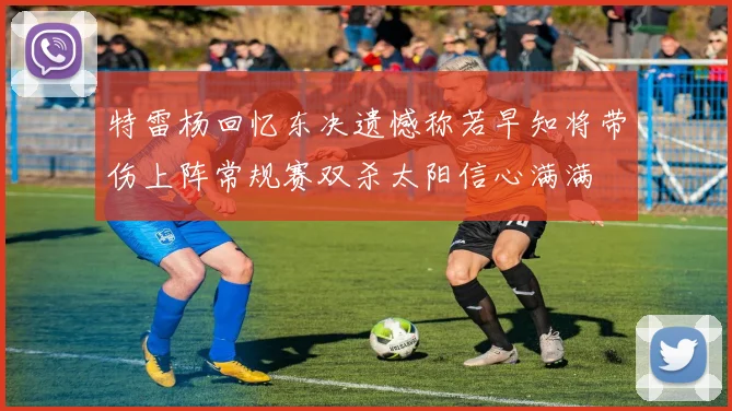 特雷杨回忆东决遗憾称若早知将带伤上阵常规赛双杀太阳信心满满