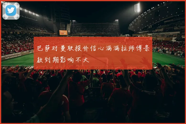 巴萨对曼联报价信心满满拉师傅条款到期影响不大