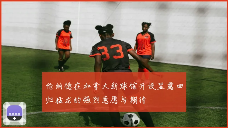 伦纳德在加拿大新球馆开设显露回归猛龙的强烈意愿与期待