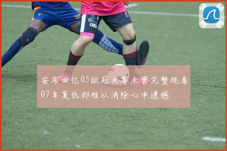 安布回忆05欧冠决赛未曾完整观看07年复仇却难以消除心中遗憾