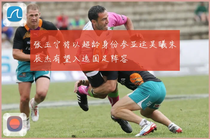 张玉宁将以超龄身份参亚运吴曦朱辰杰有望入选国足阵容