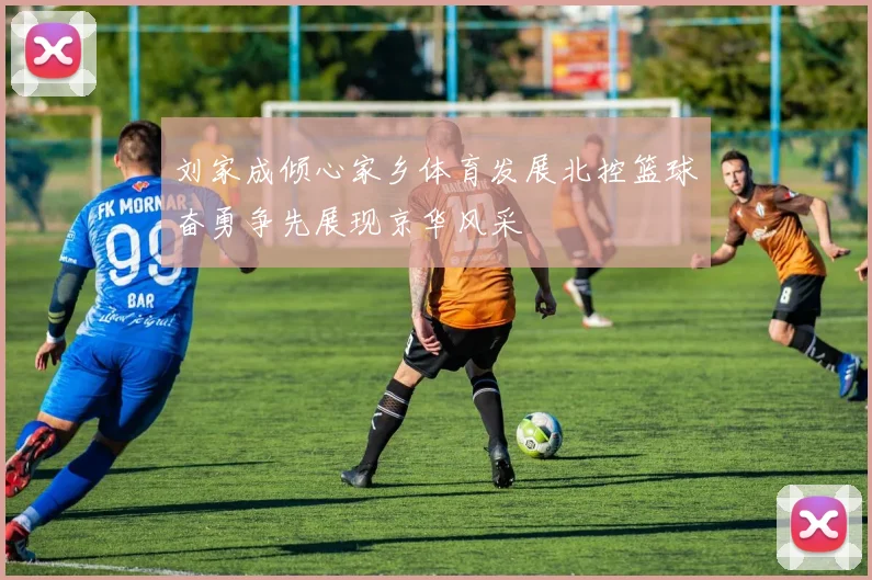 刘家成倾心家乡体育发展北控篮球奋勇争先展现京华风采