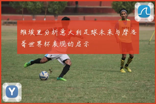 维埃里分析意大利足球未来与摩洛哥世界杯表现的启示
