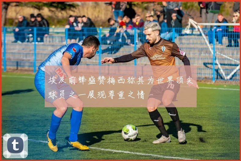 埃及前锋盛赞梅西称其为世界顶尖球员之一展现尊重之情