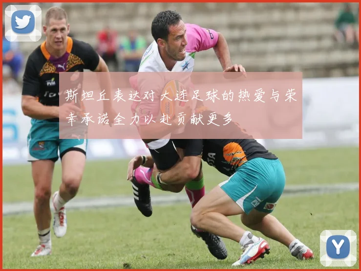 斯坦丘表达对大连足球的热爱与荣幸承诺全力以赴贡献更多