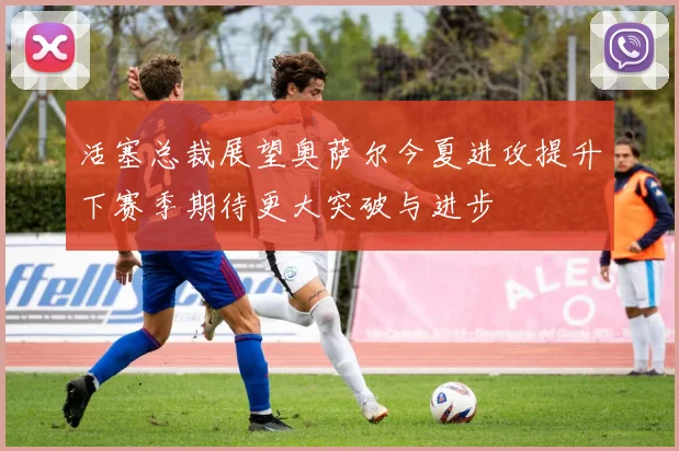 活塞总裁展望奥萨尔今夏进攻提升下赛季期待更大突破与进步