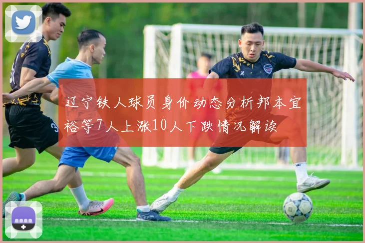 辽宁铁人球员身价动态分析邦本宜裕等7人上涨10人下跌情况解读