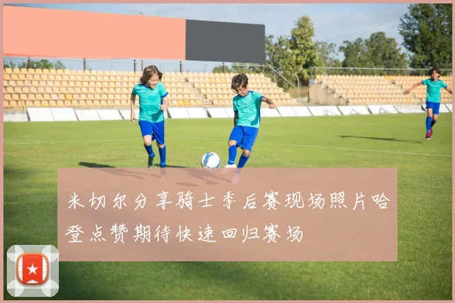 米切尔分享骑士季后赛现场照片哈登点赞期待快速回归赛场