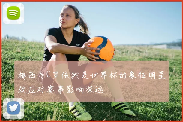 梅西与C罗依然是世界杯的象征明星效应对赛事影响深远