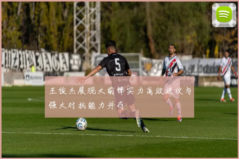 王俊杰展现大前锋实力高效进攻与强大对抗能力并存