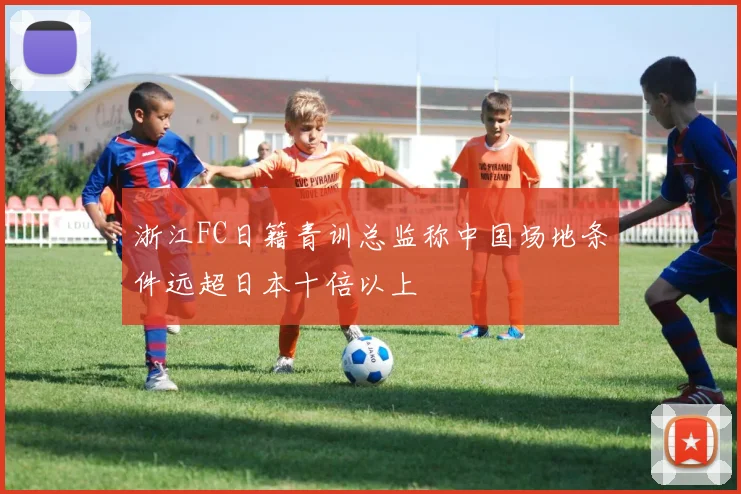 浙江FC日籍青训总监称中国场地条件远超日本十倍以上
