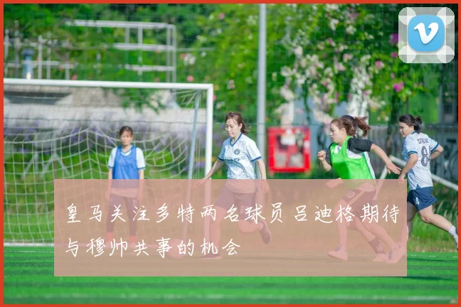 皇马关注多特两名球员吕迪格期待与穆帅共事的机会